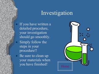 Investigation If you have written a detailed procedure, your investigation should go smoothly. Simply follow the steps in your procedure!! Be sure to clean up your materials when you have finished! Home 