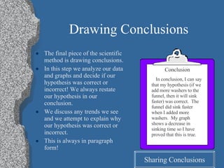 Drawing Conclusions The final piece of the scientific method is drawing conclusions. In this step we analyze our data and graphs and decide if our hypothesis was correct or incorrect! We always restate our hypothesis in our conclusion. We discuss any trends we see and we attempt to explain why our hypothesis was correct or incorrect. This is always in paragraph form! Conclusion In conclusion, I can say that my hypothesis (if we add more washers to the funnel, then it will sink faster) was correct.  The funnel did sink faster when I added more washers.  My graph shows a decrease in sinking time so I have proved that this is true. Sharing Conclusions 