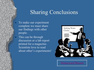 Sharing Conclusions To make our experiment complete we must share our findings with other people. This can be through discussion or a lab report printed for a magazine.  Scientists love to read about other’s experiments! Sinking Water Clocks Homeward   Bound 