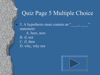 Quiz Page 5 Multiple Choice 5. A hypothesis must contain an “____, ____” statement: A. here, now B. if, not C. if, then D. why, why not 