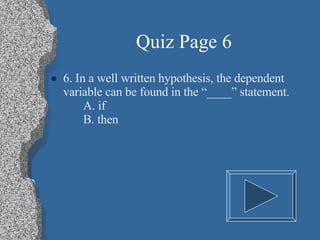 Quiz Page 6 6. In a well written hypothesis, the dependent variable can be found in the “____” statement. A. if B. then 