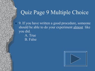 Quiz Page 9 Multiple Choice 9. If you have written a good procedure, someone should be able to do your experiment  almost   like you did. A. True B. False 