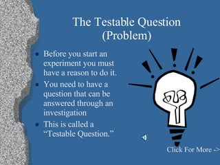 The Testable Question (Problem) Before you start an experiment you must have a reason to do it. You need to have a question that can be answered through an investigation This is called a “Testable Question.” Click For More -> 