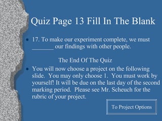 Quiz Page 13 Fill In The Blank 17. To make our experiment complete, we must _______ our findings with other people. The End Of The Quiz You will now choose a project on the following slide.  You may only choose 1.  You must work by yourself! It will be due on the last day of the second marking period.  Please see Mr. Scheuch for the rubric of your project. To Project Options 
