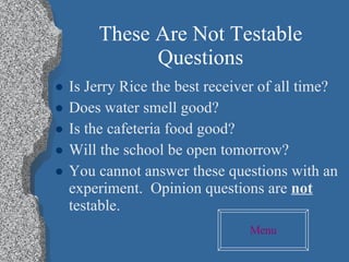 These Are Not Testable Questions Is Jerry Rice the best receiver of all time? Does water smell good? Is the cafeteria food good? Will the school be open tomorrow? You cannot answer these questions with an experiment.  Opinion questions are  not  testable. Menu 