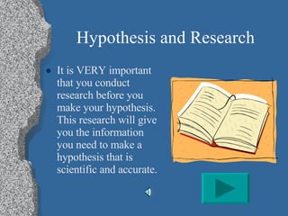 Hypothesis and Research It is VERY important that you conduct research before you make your hypothesis.  This research will give you the information you need to make a hypothesis that is scientific and accurate. 