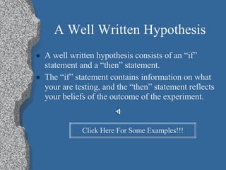 A Well Written Hypothesis A well written hypothesis consists of an “if” statement and a “then” statement. The “if” statement contains information on what your are testing, and the “then” statement reflects your beliefs of the outcome of the experiment. Click Here For Some Examples!!! 