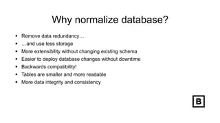 Why normalize database?
 Remove data redundancy…
 …and use less storage
 More extensibility without changing existing schema
 Easier to deploy database changes without downtime
 Backwards compatibility!
 Tables are smaller and more readable
 More data integrity and consistency
 
