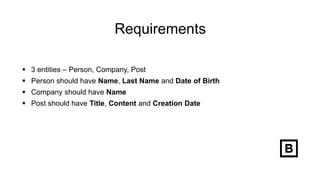 Requirements
 3 entities – Person, Company, Post
 Person should have Name, Last Name and Date of Birth
 Company should have Name
 Post should have Title, Content and Creation Date
 