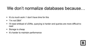 We don’t normalize databases because…
 It’s to much work / I don’t have time for this
 “I’m not DBA”
 I’ll need shitload of JOINs, querying is harder and queries are more difficult to
read
 Storage is cheap
 It’s harder to maintain performance
 
