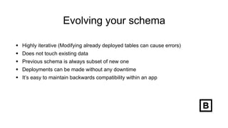 Evolving your schema
 Highly iterative (Modifying already deployed tables can cause errors)
 Does not touch existing data
 Previous schema is always subset of new one
 Deployments can be made without any downtime
 It’s easy to maintain backwards compatibility within an app
 