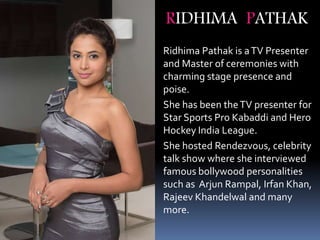 Ridhima Pathak is aTV Presenter
and Master of ceremonies with
charming stage presence and
poise.
She has been theTV presenter for
Star Sports Pro Kabaddi and Hero
Hockey India League.
She hosted Rendezvous, celebrity
talk show where she interviewed
famous bollywood personalities
such as Arjun Rampal, Irfan Khan,
Rajeev Khandelwal and many
more.
RIDHIMA PATHAK
 