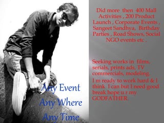 Any Event
Any Where
Any Time
Did more then 400 Mall
Activities , 200 Product
Launch , Corporate Events ,
Sangeet Sandhya, Birthday
Parties , Road Shows, Social
NGO events etc .
Seeking works in films,
serials, prints ads, TV
commercials, modeling.
I m ready to work hard & I
think I can but I need good
break hope u r my
GODFATHER.
 