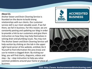 Visit: http://www. Anchorseweranddraincleaning.com/
About Us
Anchor Sewer and Drain Cleaning Service is
founded on the desire to build strong
relationships with our clients. Our customer
service skill is our most valuable asset. If we fail
there, we fail in business. For this reason, we are
constantly posting and updating our blog in order
to provide a link to our customers and give them
instruction on how they may help themselves in
solving drain and plumbing issues. You may visit
The Anchor Sewer and Drain Cleaning Service self
help section by clicking on the tab in the upper
right hand corner of the website, entitled, Do It
Yourself to find information the pros know and
use to restore a clogged drain. By visiting our
blog, you will find charts, diagrams, videos and
step – by – step instruction to help you solve
common problems around your home or place of
business.
 