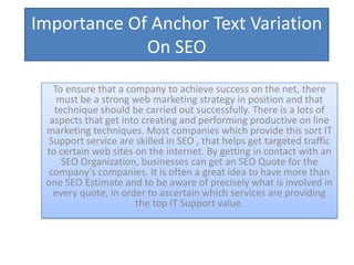 Importance Of Anchor Text Variation
             On SEO

   To ensure that a company to achieve success on the net, there
    must be a strong web marketing strategy in position and that
   technique should be carried out successfully. There is a lots of
  aspects that get into creating and performing productive on line
 marketing techniques. Most companies which provide this sort IT
 Support service are skilled in SEO , that helps get targeted traffic
 to certain web sites on the internet. By getting in contact with an
     SEO Organization, businesses can get an SEO Quote for the
  company's companies. It is often a great idea to have more than
 one SEO Estimate and to be aware of precisely what is involved in
   every quote, in order to ascertain which services are providing
                      the top IT Support value.
 