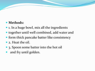  Methods:
 1. In a huge bowl, mix all the ingredients
 together until well combined, add water and
 form thick pancake batter like consistency
 2. Heat the oil.
 3. Spoon some batter into the hot oil
 and fry until golden.
 