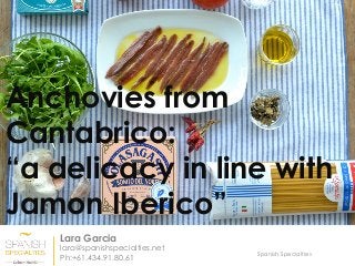 Spanish Specialties
Anchovies from
Cantabrico:
“a delicacy in line with
Jamon Iberico”
Lara Garcia
lara@spanishspecialties.net
Ph:+61.434.91.80.61
 