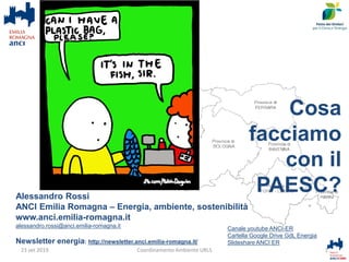 Alessandro Rossi
ANCI Emilia Romagna – Energia, ambiente, sostenibilità
www.anci.emilia-romagna.it
alessandro.rossi@anci.emilia-romagna.it
Newsletter energia: http://newsletter.anci.emilia-romagna.it/
1Coordinamento Ambiente URLS
Canale youtube ANCI-ER
Cartella Google Drive GdL Energia
Slideshare ANCI ER
23 set 2019
Cosa
facciamo
con il
PAESC?
 