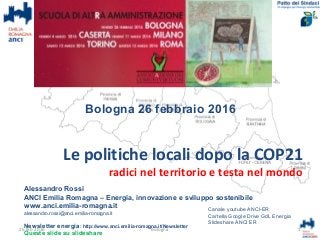 Le politiche locali dopo la COP21
radici nel territorio e testa nel mondo
Alessandro Rossi
ANCI Emilia Romagna – Energia, innovazione e sviluppo sostenibile
www.anci.emilia-romagna.it
alessandro.rossi@anci.emilia-romagna.it
Newsletter energia: http://www.anci.emilia-romagna.it/Newsletter
Queste slide su slideshare
1
Canale youtube ANCI-ER
Cartella Google Drive GdL Energia
Slideshare ANCI ER
26 feb 2016 Bologna
Bologna 26 febbraio 2016
 