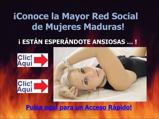 ¡Conoce la Mayor Red Social
    de Mujeres Maduras!
 ¡ ESTÁN ESPERÁNDOTE ANSIOSAS … !




   Pulsa aquí para un Acceso Rápido!
 