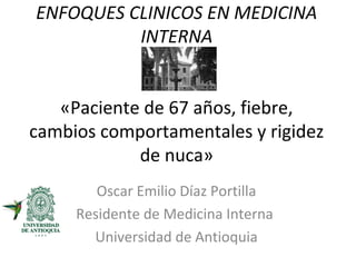 ENFOQUES CLINICOS EN MEDICINA
          INTERNA


   «Paciente de 67 años, fiebre,
cambios comportamentales y rigidez
            de nuca»
        Oscar Emilio Díaz Portilla
     Residente de Medicina Interna
       Universidad de Antioquia
 