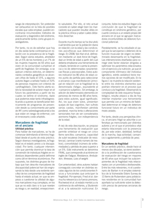 sesgo de interpretación. Sin pretender 
ser exhaustivo en la lista de posibles 
escalas que cabe emplear, pueden en-contrarse 
innumerables métodos de 
evaluación y diagnóstico del síndrome, 
prácticamente tantos como grupos in-vestigadores. 
Por tanto, no es de extrañar que hoy 
en día exista tanta controversia en re-lación 
con la prevalencia de la fragili-dad. 
Según varios estudios, alrededor 
de un 5% de los hombres y un 7% de 
las mujeres mayores de 65 años que 
viven en la comunidad cumplirían el 
perfi l de fragilidad. Sin embargo, si se 
aplican criterios estrictos, en determi-nados 
contextos geográfi cos se alcan-zan 
cifras de hasta el 15%, y algunos 
autores llegan a señalar hasta un 53% 
de personas mayores con criterios de 
«prefragilidad». Este hecho alerta so-bre 
la necesidad de aclarar mejor en el 
futuro los parámetros a partir de los 
cuales se define el síndrome, dado 
que podemos estar tanto infradiagnos-ticando 
a quienes se benefi ciarían teó-ricamente 
de programas de preven-ción 
desde su conocimiento por parte 
de AP, como sobrediagnosticando a los 
que están en riesgo de enfermar, con 
el innecesario coste añadido. 
Marcadores de fragilidad 
en el anciano 
Utilidad práctica 
Para hablar de marcadores, se ha de 
comenzar delimitando el término fragi-lidad 
desde el punto de vista práctico. 
Según diversos investigadores, la fragi-lidad 
es el estado previo a la discapa-cidad. 
Por tanto, cualquier interven-ción 
que permita disminuir la tasa de 
conversión de individuos frágiles en in-dividuos 
dependientes podrá defi nirse 
como útil en términos económicos. Por 
supuesto, los distintos grupos de tra-bajo 
que han descrito marcadores de 
discapacidad potencial han ido engro-sando 
la lista desde una evidente sen-cillez 
de los componentes de fragilidad 
hasta el estado actual, en que se em-pieza 
a cuestionar la utilidad de algu-nos 
marcadores muy complejos, en los 
que ya no está claro si lo que revelan 
es riesgo o, en realidad, envejecimien-to 
saludable. Por ello, el reto actual 
consiste en saber elegir bien los mar-cadores 
que pueden resultar útiles en 
la práctica clínica y saber cuáles debe-mos 
desechar. 
Durante mucho tiempo se ha discutido 
cuál tendría que ser la población diana 
en relación con la edad y las condicio-nes 
psicofísicas que determinan el 
riesgo. En 2008, Van Kan et al. defi nie-ron 
mediante un task force de fragili-dad 
un límite de edad a partir del cual 
debería emplearse una herramienta de 
cribado, teniendo en cuenta la presen-cia 
o no de determinadas característi-cas 
físicas y psicosociales. Estos auto-res 
indicaron los 80 años de edad co-mo 
punto de partida para seleccionar 
a ancianos cuya manifestación princi-pal 
en relación con la fragilidad es la 
denominada «fatiga», equivalente al 
«cansancio subjetivo». Sin embargo, la 
adición de determinados elementos en 
personas de menos de 80 años tiene, 
para estos autores, igual signifi cado. 
Así, los que viven solos, presentan 
quejas de tipo cognitivo, han sufrido 
varias caídas, manifiestan pérdida 
ponderal, marcha lenta o alteraciones 
sensoriales han de ser considerados 
asimismo frágiles, con independencia 
de la edad. 
A raíz de esta descripción, se propuso 
una herramienta de evaluación que 
permite sintetizar el riesgo en cinco 
ítems sencillos: cansancio, capacidad 
de subir escaleras (indicador de resis-tencia), 
caminar (cierto número de me-tros), 
comorbilidad (número de enfer-medades) 
y pérdida de peso superior a 
un 5%. Este instrumento se denomina 
FRAIL, que corresponde al acrónimo en 
inglés de Fatigue, Resistance, Ambula-tion, 
Illnesses, Loss of weight. 
Con anterioridad, otros autores habían 
conseguido concretar en distintas es-calas 
algunos de los condicionantes fí-sicos 
y funcionales que anticipan la 
fragilidad. Por ejemplo, Fried et al. dan 
mucha relevancia a la fuerza prensora, 
Rockwood et al. al estado mental y a la 
continencia de esfínteres, y Studenski 
et al. a la valoración nutricional. En 
conjunto, todos los estudios llegan a la 
conclusión de que la fragilidad se 
constituye en síndrome geriátrico, por 
cuanto conduce a un estado propio del 
anciano en el que se agrupan marca-dores 
inconfundibles de deterioro fun-cional 
potencial. 
Paralelamente, se ha estudiado el pa-pel 
que la sarcopenia o deterioro de la 
función muscular de origen no deter-minado 
desempeña en la fragilidad. 
Las intervenciones diseñadas para co-rregir 
este factor estarían dirigidas a 
optimizar los parámetros relacionados 
con el ejercicio y la nutrición, ya que el 
componente intrínseco del individuo 
(genético, estrés oxidativo) tiene me-nos 
opciones de ser modifi cado. En la 
fi gura 1 se muestra la relación existen-te 
entre los distintos elementos que 
podrían intervenir en el proceso que 
conduce a la fragilidad. Observando la 
complejidad de este esquema fi siopa-tológico, 
resulta utópico a día de hoy 
intentar implantar una herramienta 
que permita con un mínimo de fi abili-dad 
determinar el riesgo de deterioro 
funcional futuro en un individuo de 
modo aislado. 
Por tanto, desde una perspectiva clíni-ca, 
el anciano frágil se adscribe a un 
fenotipo ya mencionado por distintos 
autores y en el que el pronóstico vital 
estaría relacionado con la presencia 
de, por este orden, debilidad, lentitud 
de la marcha, baja actividad, cansan-cio 
o agotamiento y pérdida de peso. 
Marcadores de fragilidad 
En un sentido práctico, desde hace al 
menos dos décadas, se viene asistien-do 
a la proliferación de cuestionarios 
de evaluación del riesgo en mayores 
de 65 años que incluyan los subcom-ponentes 
de la fragilidad más relacio-nados 
con un pronóstico desfavorable. 
Entre los más relevantes, ni el cuestio-nario 
de Barber ni el empleo sistemá-tico 
de la Vulnerable Elders Survey de 
13 ítems de Rubenstein para poblacio-nes 
residentes en la comunidad han 
aportado luz sufi ciente sobre la detec-ción 
precoz de personas ancianas de 
riesgo. 
©Ediciones Mayo, S.A., 2014. Todos los derechos reservados 3 
 
