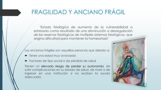 FRAGILIDAD Y ANCIANO FRÁGIL
"Estado fisiológico de aumento de la vulnerabilidad a
estresores como resultado de una disminución o desregulación
de las reservas fisiológicas de múltiples sistemas fisiológicos, que
origina dificultad para mantener la homeostasis"

Los ancianos frágiles son aquellas personas que debido a:
 Tener una edad muy avanzada
 Factores de tipo social o de pérdida de salud
Tienen un elevado riesgo de perder su autonomía, de
sufrir complicaciones en su estado de salud, de morir o de
ingresar en una institución si no reciben la ayuda
adecuada.

 