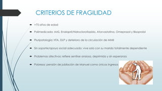 CRITERIOS DE FRAGILIDAD
 >75 años de edad
 Polimedicada: AAS, Enalapril/Hidroclorotiazida, Atorvastatina, Omeprazol y Bisoprolol
 Pluripatología: HTA, DLP y deterioro de la circulación de MMII
 Sin soporte/apoyo social adecuado: vive sola con su marido totalmente dependiente
 Problemas afectivos: refiere sentirse ansiosa, deprimida y sin esperanza
 Pobreza: pensión de jubilación de Manuel como únicos ingresos

 