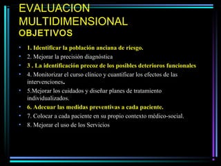 EVALUACION
MULTIDIMENSIONAL
OBJETIVOS
•   1. Identificar la población anciana de riesgo.
•   2. Mejorar la precisión diagnóstica
•   3 . La identificación precoz de los posibles deterioros funcionales
•   4. Monitorizar el curso clínico y cuantificar los efectos de las
    intervenciones.
•   5.Mejorar los cuidados y diseñar planes de tratamiento
    individualizados.
•   6. Adecuar las medidas preventivas a cada paciente.
•   7. Colocar a cada paciente en su propio contexto médico-social.
•   8. Mejorar el uso de los Servicios
 