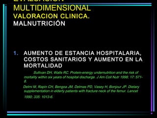 EVALUACION
MULTIDIMENSIONAL
VALORACION CLINICA.
MALNUTRICIÓN



1.   AUMENTO DE ESTANCIA HOSPITALARIA,
     COSTOS SANITARIOS Y AUMENTO EN LA
     MORTALIDAD
           Sullivan DH, Walls RC. Protein-energy undernutrition and the risk of
     mortality within six years of hospital discharge. J Am Coll Nutr 1998; 17: 571-
     8.
     Delmi M, Rapin CH, Bengoa JM, Delmas PD, Vasey H, Bonjour JP. Dietary
     supplementation in elderly patients with fracture neck of the femur. Lancet
     1990; 335: 1013-6.
 
