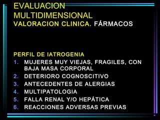 EVALUACION
MULTIDIMENSIONAL
VALORACION CLINICA. FÁRMACOS



PERFIL DE IATROGENIA
1. MUJERES MUY VIEJAS, FRAGILES, CON
   BAJA MASA CORPORAL
2. DETERIORO COGNOSCITIVO
3. ANTECEDENTES DE ALERGIAS
4. MULTIPATOLOGIA
5. FALLA RENAL Y/O HEPÁTICA
6. REACCIONES ADVERSAS PREVIAS
 