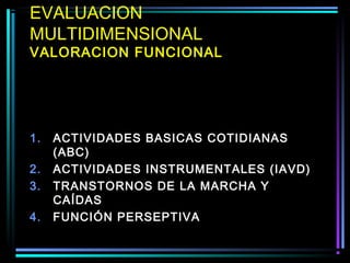 EVALUACION
MULTIDIMENSIONAL
VALORACION FUNCIONAL




1.   ACTIVIDADES BASICAS COTIDIANAS
     (ABC)
2.   ACTIVIDADES INSTRUMENTALES (IAVD)
3.   TRANSTORNOS DE LA MARCHA Y
     CAÍDAS
4.   FUNCIÓN PERSEPTIVA
 