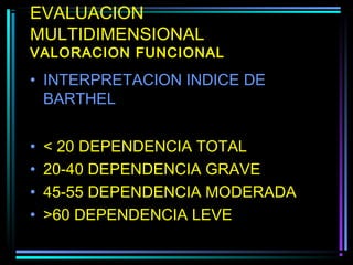 EVALUACION
MULTIDIMENSIONAL
VALORACION FUNCIONAL

• INTERPRETACION INDICE DE
  BARTHEL


•   < 20 DEPENDENCIA TOTAL
•   20-40 DEPENDENCIA GRAVE
•   45-55 DEPENDENCIA MODERADA
•   >60 DEPENDENCIA LEVE
 