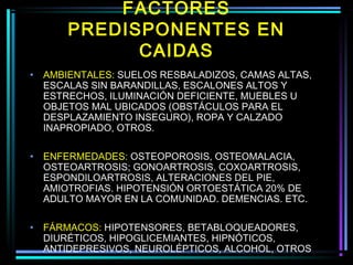 FACTORES
        PREDISPONENTES EN
              CAIDAS
•   AMBIENTALES: SUELOS RESBALADIZOS, CAMAS ALTAS,
    ESCALAS SIN BARANDILLAS, ESCALONES ALTOS Y
    ESTRECHOS, ILUMINACIÓN DEFICIENTE, MUEBLES U
    OBJETOS MAL UBICADOS (OBSTÁCULOS PARA EL
    DESPLAZAMIENTO INSEGURO), ROPA Y CALZADO
    INAPROPIADO, OTROS.

•   ENFERMEDADES: OSTEOPOROSIS, OSTEOMALACIA,
    OSTEOARTROSIS; GONOARTROSIS, COXOARTROSIS,
    ESPONDILOARTROSIS, ALTERACIONES DEL PIE,
    AMIOTROFIAS. HIPOTENSIÓN ORTOESTÁTICA 20% DE
    ADULTO MAYOR EN LA COMUNIDAD. DEMENCIAS. ETC.

•   FÁRMACOS: HIPOTENSORES, BETABLOQUEADORES,
    DIURÉTICOS, HIPOGLICEMIANTES, HIPNÓTICOS,
    ANTIDEPRESIVOS, NEUROLÉPTICOS, ALCOHOL, OTROS
 