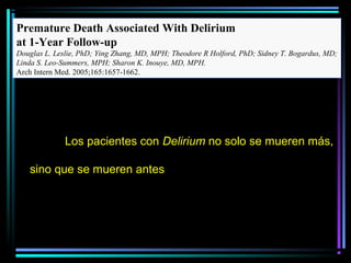Premature Death Associated With Delirium
at 1-Year Follow-up
Douglas L. Leslie, PhD; Ying Zhang, MD, MPH; Theodore R Holford, PhD; Sidney T. Bogardus, MD;
Linda S. Leo-Summers, MPH; Sharon K. Inouye, MD, MPH.
Arch Intern Med. 2005;165:1657-1662.




              Los pacientes con Delirium no solo se mueren más,

   sino que se mueren antes
 