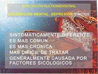 EVALUACION MULTIDIMENSIONAL

    VALORACION MENTAL. DEPRESIÓN Y MITOS




•   SINTOMATICAMENTE DIFERENTE
•   ES MAS COMUN
•   ES MAS CRONICA
•   MAS DIFICIL DE TRATAR
•   GENERALMENTE CAUSADA POR
    FACTORES SICOLOGICOS
 