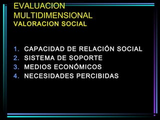 EVALUACION
MULTIDIMENSIONAL
VALORACION SOCIAL



1.   CAPACIDAD DE RELACIÓN SOCIAL
2.   SISTEMA DE SOPORTE
3.   MEDIOS ECONÓMICOS
4.   NECESIDADES PERCIBIDAS
 