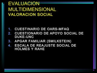 EVALUACION
MULTIDIMENSIONAL
VALORACION SOCIAL


1.   CUESTINARIO DE OARS-MFAQ
2.   CUESTIONARIO DE APOYO SOCIAL DE
     DUKE-UNC
3.   APGAR FAMILIAR (SMILKSTEIN)
4.   ESCALA DE REAJUSTE SOCIAL DE
     HOLMES Y RAHE
 