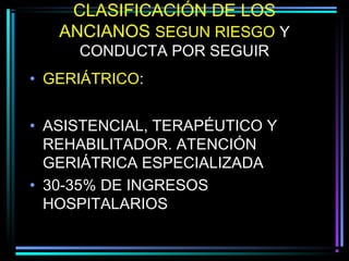CLASIFICACIÓN DE LOS
   ANCIANOS SEGUN RIESGO Y
     CONDUCTA POR SEGUIR
• GERIÁTRICO:


• ASISTENCIAL, TERAPÉUTICO Y
  REHABILITADOR. ATENCIÓN
  GERIÁTRICA ESPECIALIZADA
• 30-35% DE INGRESOS
  HOSPITALARIOS
 