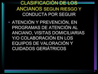 CLASIFICACIÓN DE LOS
   ANCIANOS SEGUN RIESGO Y
     CONDUCTA POR SEGUIR
• ATENCIÓN Y PREVENCIÓN, EN
  PROGRAMAS DE ATENCIÓN AL
  ANCIANO, VISITAS DOMICILIARIAS
  Y/O COLABORACIÓN EN LOS
  EQUIPOS DE VALORACIÓN Y
  CUIDADOS GERIÁTRICOS
 