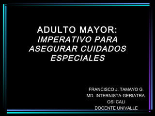 ADULTO MAYOR:
 IMPERATIVO PARA
ASEGURAR CUIDADOS
    ESPECIALES


           FRANCISCO J. TAMAYO G.
          MD. INTERNISTA-GERIATRA
                   OSI CALI
             DOCENTE UNIVALLE
 