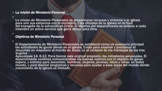 • La misión de Ministerio Personal
•
La misión de Ministerio Personales es proporcionar recursos y entrenar a la iglesia
para unir sus esfuerzos con el ministerio y los oficiales de la iglesia en la final
del evangelio de la salvación en Cristo. El objetivo del departamento es enlistar a cada
miembro en activo servicio que gana almas para Dios.
•
Objetivos de Ministerio Personal
•
El Departamento de Ministerio Personales se estableció como un escenario principal
las actividades de ganar almas en el Iglesia. Existe para enseñar y proclamar el
Jesucristo en respuesta al mando de Jesús, en el contexto de los mensajes de los tres
ángeles
Apocalipsis 14: 6-12. Para honrar este original propósito, los ministerios personales. El
departamento continúa comunicándose las buenas noticias con el objetivo de ganar,
espera, y entrena para Jesucristo, hombres, mujeres, jóvenes, niños y niñas, en todos
mundo, y para diseñar programas y recursos para ayudar a esas áreas del mundo donde
crecimiento de la iglesia es limitado.
 