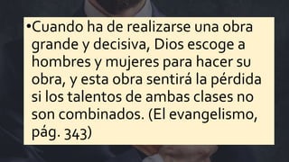 •Cuando ha de realizarse una obra
grande y decisiva, Dios escoge a
hombres y mujeres para hacer su
obra, y esta obra sentirá la pérdida
si los talentos de ambas clases no
son combinados. (El evangelismo,
pág. 343)
 