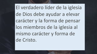 El verdadero líder de la iglesia
de Dios debe ayudar a elevar
carácter y la forma de pensar
los miembros de la iglesia al
mismo carácter y forma de
de Cristo.
 