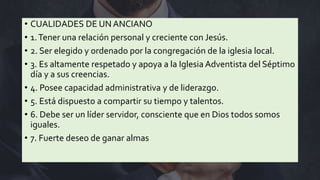 • CUALIDADES DE UN ANCIANO
• 1.Tener una relación personal y creciente con Jesús.
• 2. Ser elegido y ordenado por la congregación de la iglesia local.
• 3. Es altamente respetado y apoya a la Iglesia Adventista del Séptimo
día y a sus creencias.
• 4. Posee capacidad administrativa y de liderazgo.
• 5. Está dispuesto a compartir su tiempo y talentos.
• 6. Debe ser un líder servidor, consciente que en Dios todos somos
iguales.
• 7. Fuerte deseo de ganar almas
 