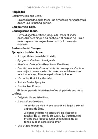 CAPACITACIÓN DE DIRIGENTES 2011
Requisitos
Comprometido con Cristo:
  • La espiritualidad debe tener una dimensión personal antes
    de ser una influencia pública.
Compromiso Total.
Consagración Diaria.
  • Como dirigente cristiano, no puede tener el poder
    necesario para dirigir a su pueblo en el camino de Dios a
    menos que se consagre diariamente a la devoción
    cristiana.
Dedicación del Tiempo.
Ejemplo a los Miembros.
  •   Lo que Cristo enseñaba lo vivía.
  • Apoyar la Doctrina de la Iglesia
  • Mantener Saludables Relaciones Familiares
  • Sea Sexualmente Puro. Amante con su esposa. Cauto al
    aconsejar a personas del otro sexo, especialmente en
    asuntos íntimos; Siendo espiritualmente fuerte
  • Venza los Prejuicios Raciales
  • Sea un Dador Ejemplar.
  • Admita Sus Errores.
     El único “pecado imperdonable” es el pecado que no se
confiesa.
  • Dirigente de los Miembros.
  • Ame a Sus Miembros.
       • No perder de vista lo que pueden se llegar a ser por
         la gracia de Dios.
       • La gente enferma no está fuera de lugar en el
         hospital. Es allí donde se curan. La gente que no
         ama no está fuera de lugar en la Iglesia. Es allí
         donde pueden aprender a amar.
  • Una a Sus Miembros.

                 Pr. Eduardo Bailón – Distrito Misionero de Ancón
 