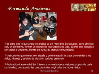 Movimiento Indoamérica   Es claro que lo que ahora se precisa es un Programa de Estudios, cuyo objetivo sea, en definitiva, formar un cuerpo de instructores de vida, padres que lleguen a ser sabios o ancianos, dentro de nuestras propias comunidades. Instructores que tomen con alegría y determinación la labor de enseñar a los niños, jóvenes y adultos de visita en turismo profundo. Profundidad acerca del Ser Interno y las realidades y visiones propias de cada comunidad, destacando las concordancias originarias de Indoamérica. Formando Ancianos 