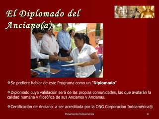 Movimiento Indoamérica   Se prefiere hablar de este Programa como un “ Diplomado ” Diplomado cuya validación será de las propias comunidades, las que avalarán la calidad humana y filosófica de sus Ancianos y Ancianas. Certificación de Anciano  a ser acreditada por la ONG Corporación Indoamérica® El Diplomado del Anciano(a) 