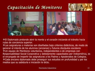 Movimiento Indoamérica   El Diplomado pretende abrir la mente y el corazón iniciando el tránsito hacia rutas de conciencia superior. Las asignaturas o materias son diseñadas bajo criterios didácticos, de modo de generar el interés de los alumnos (ancianos) y futuros discípulos escolares Un equipo de Monitores voluntarios, independientes o de empresas con Responsabilidad Social Corporativa y debidamente capacitados por Indoamérica, es el encargado de impartir las asignaturas a los Padres y Apoderados de Colegios. Cada anciano diplomado debe proseguir sus estudios en profundidad y por los medios que su sabiduría e iniciación le dicte. Capacitación de Monitores 