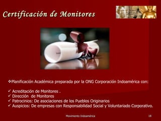 Movimiento Indoamérica   Planificación Académica preparada por la ONG Corporación Indoamérica con: Acreditación de Monitores . Dirección  de Monitores Patrocinios: De asociaciones de los Pueblos Originarios Auspicios: De empresas con Responsabilidad Social y Voluntariado Corporativo. Certificación de Monitores 